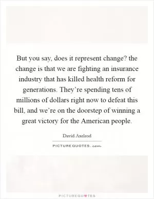 But you say, does it represent change? the change is that we are fighting an insurance industry that has killed health reform for generations. They’re spending tens of millions of dollars right now to defeat this bill, and we’re on the doorstep of winning a great victory for the American people Picture Quote #1