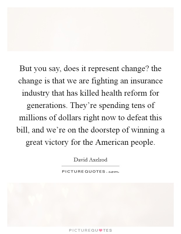 But you say, does it represent change? the change is that we are fighting an insurance industry that has killed health reform for generations. They're spending tens of millions of dollars right now to defeat this bill, and we're on the doorstep of winning a great victory for the American people Picture Quote #1