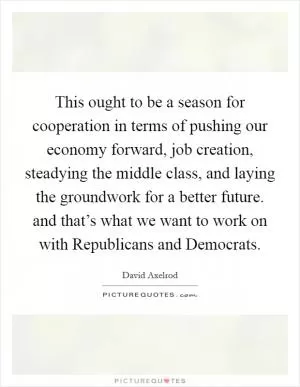 This ought to be a season for cooperation in terms of pushing our economy forward, job creation, steadying the middle class, and laying the groundwork for a better future. and that’s what we want to work on with Republicans and Democrats Picture Quote #1