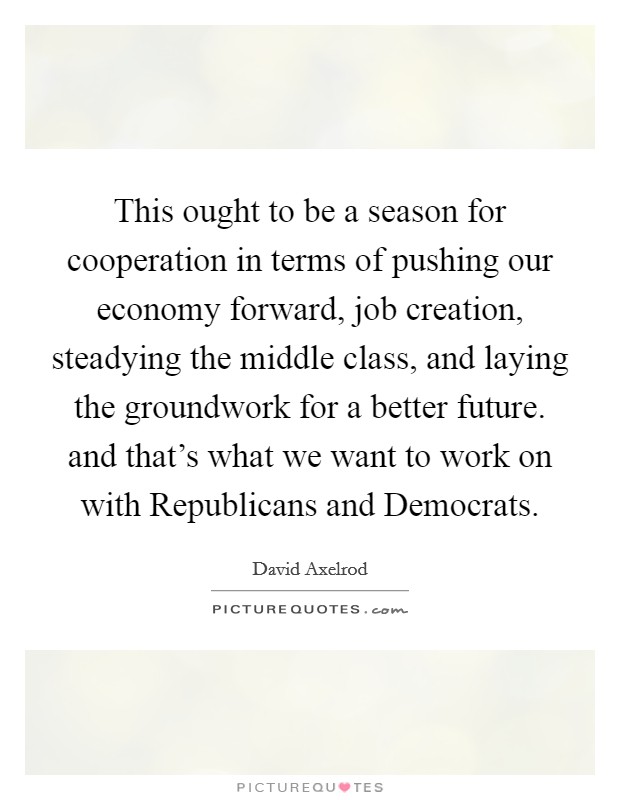 This ought to be a season for cooperation in terms of pushing our economy forward, job creation, steadying the middle class, and laying the groundwork for a better future. and that's what we want to work on with Republicans and Democrats Picture Quote #1