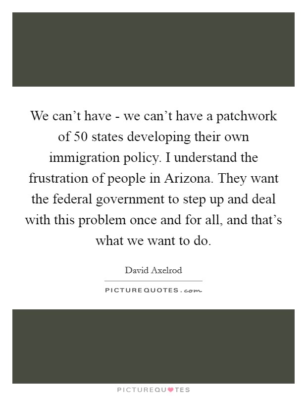 We can't have - we can't have a patchwork of 50 states developing their own immigration policy. I understand the frustration of people in Arizona. They want the federal government to step up and deal with this problem once and for all, and that's what we want to do Picture Quote #1