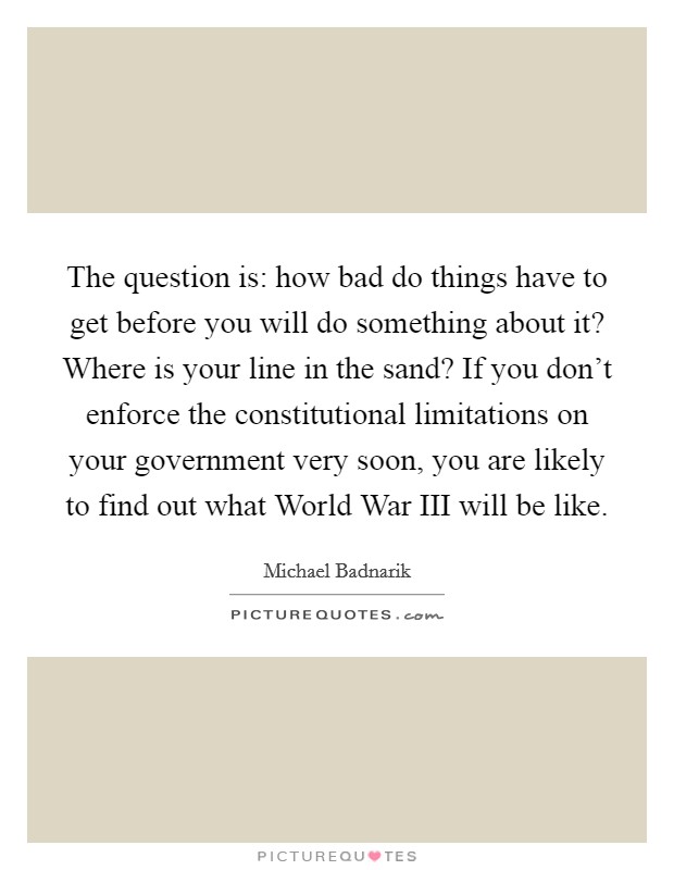 The question is: how bad do things have to get before you will do something about it? Where is your line in the sand? If you don't enforce the constitutional limitations on your government very soon, you are likely to find out what World War III will be like Picture Quote #1