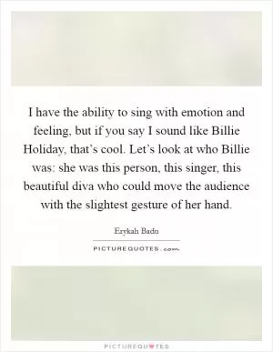 I have the ability to sing with emotion and feeling, but if you say I sound like Billie Holiday, that’s cool. Let’s look at who Billie was: she was this person, this singer, this beautiful diva who could move the audience with the slightest gesture of her hand Picture Quote #1