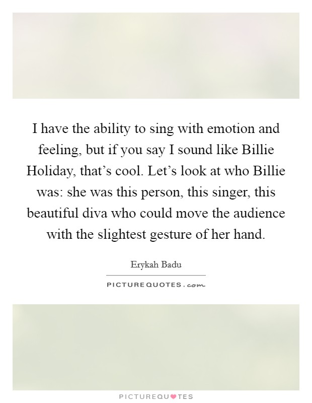 I have the ability to sing with emotion and feeling, but if you say I sound like Billie Holiday, that's cool. Let's look at who Billie was: she was this person, this singer, this beautiful diva who could move the audience with the slightest gesture of her hand Picture Quote #1