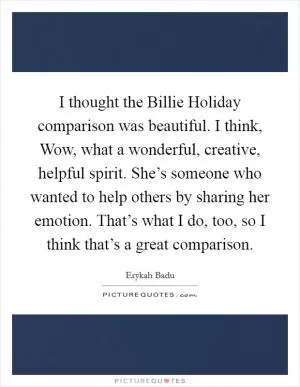 I thought the Billie Holiday comparison was beautiful. I think, Wow, what a wonderful, creative, helpful spirit. She’s someone who wanted to help others by sharing her emotion. That’s what I do, too, so I think that’s a great comparison Picture Quote #1