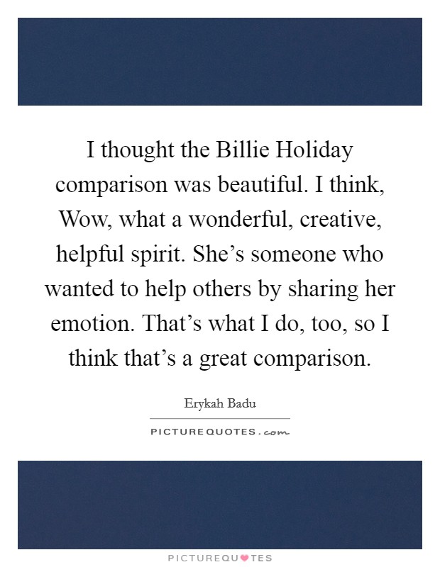 I thought the Billie Holiday comparison was beautiful. I think, Wow, what a wonderful, creative, helpful spirit. She's someone who wanted to help others by sharing her emotion. That's what I do, too, so I think that's a great comparison Picture Quote #1