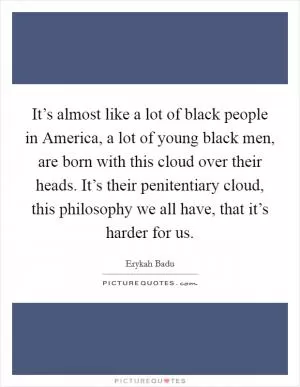 It’s almost like a lot of black people in America, a lot of young black men, are born with this cloud over their heads. It’s their penitentiary cloud, this philosophy we all have, that it’s harder for us Picture Quote #1