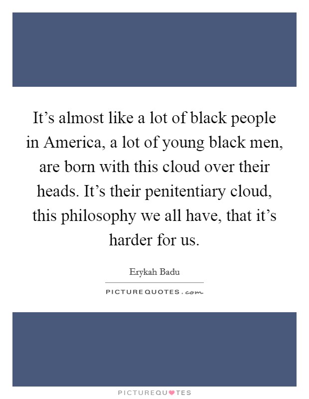 It's almost like a lot of black people in America, a lot of young black men, are born with this cloud over their heads. It's their penitentiary cloud, this philosophy we all have, that it's harder for us Picture Quote #1