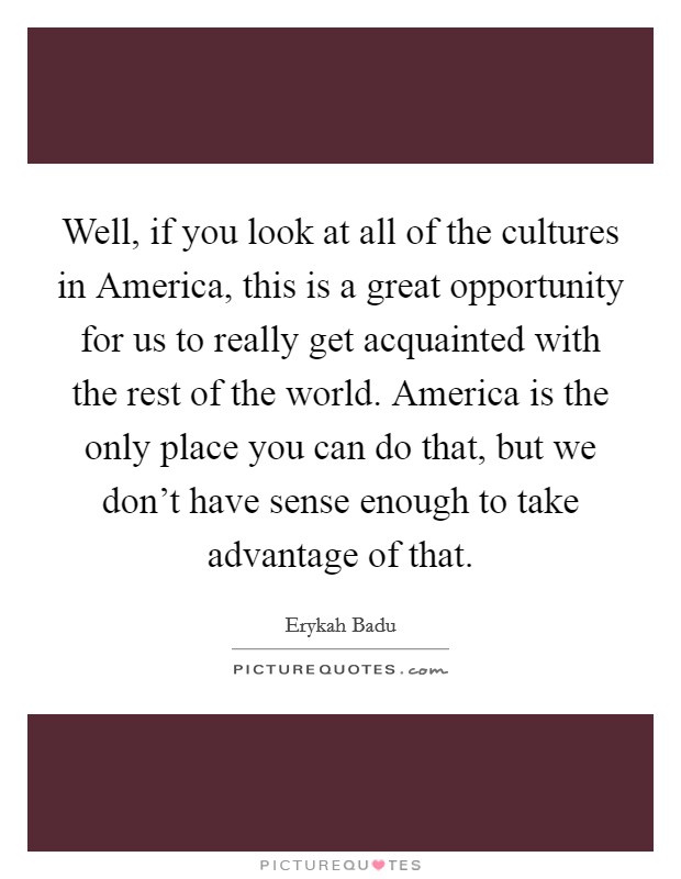 Well, if you look at all of the cultures in America, this is a great opportunity for us to really get acquainted with the rest of the world. America is the only place you can do that, but we don't have sense enough to take advantage of that Picture Quote #1