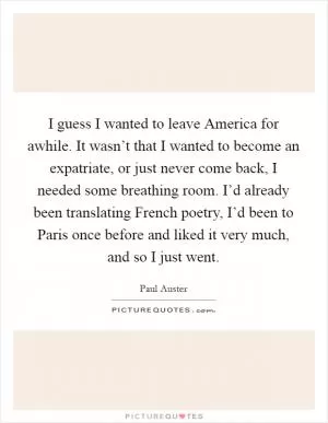 I guess I wanted to leave America for awhile. It wasn’t that I wanted to become an expatriate, or just never come back, I needed some breathing room. I’d already been translating French poetry, I’d been to Paris once before and liked it very much, and so I just went Picture Quote #1