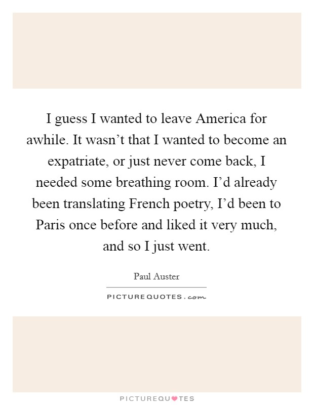 I guess I wanted to leave America for awhile. It wasn't that I wanted to become an expatriate, or just never come back, I needed some breathing room. I'd already been translating French poetry, I'd been to Paris once before and liked it very much, and so I just went Picture Quote #1