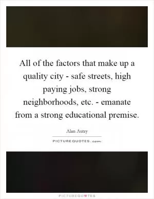 All of the factors that make up a quality city - safe streets, high paying jobs, strong neighborhoods, etc. - emanate from a strong educational premise Picture Quote #1