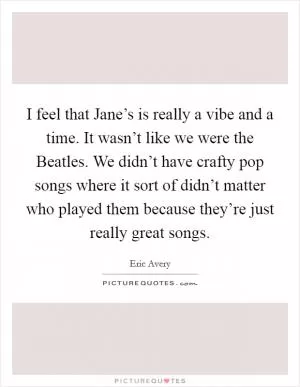 I feel that Jane’s is really a vibe and a time. It wasn’t like we were the Beatles. We didn’t have crafty pop songs where it sort of didn’t matter who played them because they’re just really great songs Picture Quote #1
