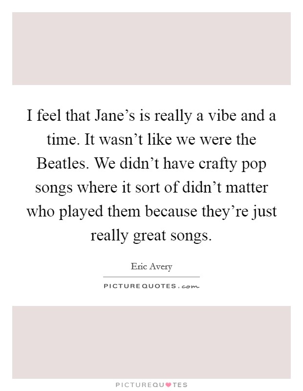 I feel that Jane's is really a vibe and a time. It wasn't like we were the Beatles. We didn't have crafty pop songs where it sort of didn't matter who played them because they're just really great songs Picture Quote #1