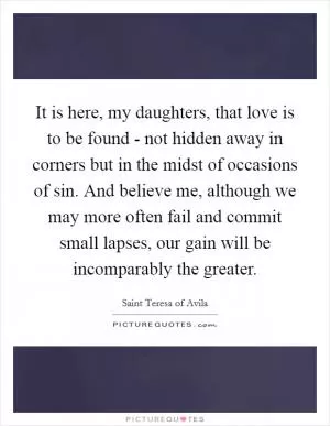 It is here, my daughters, that love is to be found - not hidden away in corners but in the midst of occasions of sin. And believe me, although we may more often fail and commit small lapses, our gain will be incomparably the greater Picture Quote #1