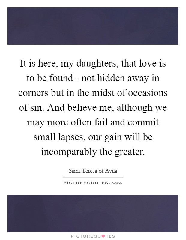 It is here, my daughters, that love is to be found - not hidden away in corners but in the midst of occasions of sin. And believe me, although we may more often fail and commit small lapses, our gain will be incomparably the greater Picture Quote #1