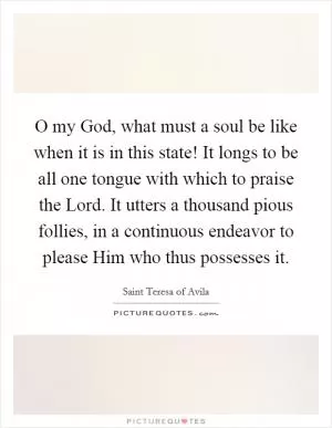O my God, what must a soul be like when it is in this state! It longs to be all one tongue with which to praise the Lord. It utters a thousand pious follies, in a continuous endeavor to please Him who thus possesses it Picture Quote #1