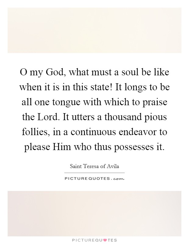 O my God, what must a soul be like when it is in this state! It longs to be all one tongue with which to praise the Lord. It utters a thousand pious follies, in a continuous endeavor to please Him who thus possesses it Picture Quote #1