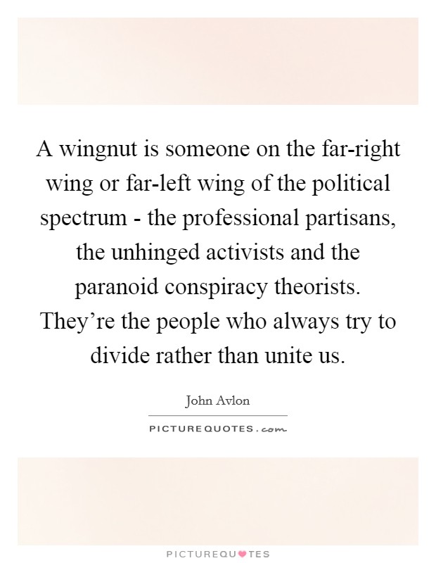 A wingnut is someone on the far-right wing or far-left wing of the political spectrum - the professional partisans, the unhinged activists and the paranoid conspiracy theorists. They're the people who always try to divide rather than unite us Picture Quote #1
