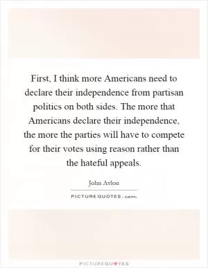 First, I think more Americans need to declare their independence from partisan politics on both sides. The more that Americans declare their independence, the more the parties will have to compete for their votes using reason rather than the hateful appeals Picture Quote #1