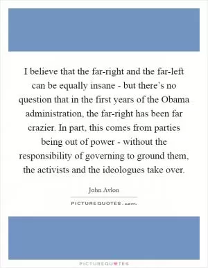 I believe that the far-right and the far-left can be equally insane - but there’s no question that in the first years of the Obama administration, the far-right has been far crazier. In part, this comes from parties being out of power - without the responsibility of governing to ground them, the activists and the ideologues take over Picture Quote #1