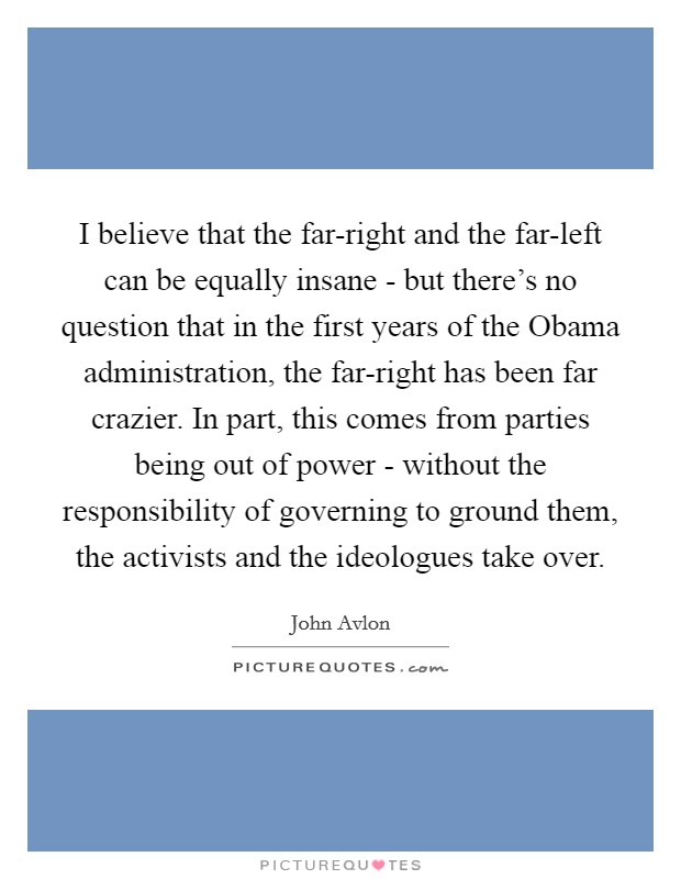I believe that the far-right and the far-left can be equally insane - but there's no question that in the first years of the Obama administration, the far-right has been far crazier. In part, this comes from parties being out of power - without the responsibility of governing to ground them, the activists and the ideologues take over Picture Quote #1