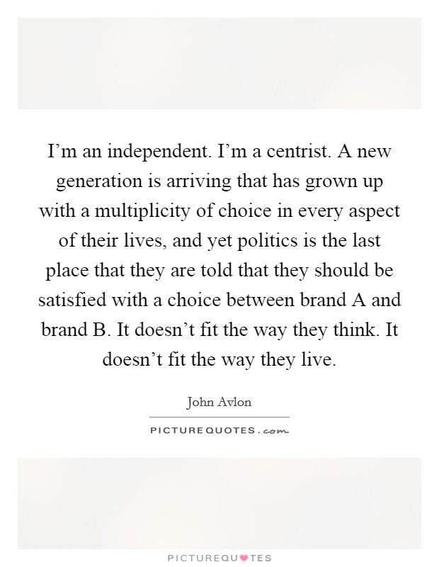 I'm an independent. I'm a centrist. A new generation is arriving that has grown up with a multiplicity of choice in every aspect of their lives, and yet politics is the last place that they are told that they should be satisfied with a choice between brand A and brand B. It doesn't fit the way they think. It doesn't fit the way they live Picture Quote #1