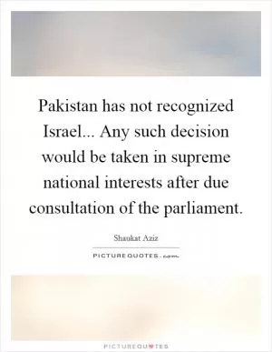 Pakistan has not recognized Israel... Any such decision would be taken in supreme national interests after due consultation of the parliament Picture Quote #1