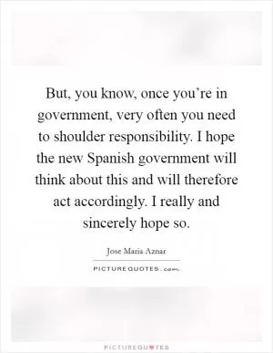 But, you know, once you’re in government, very often you need to shoulder responsibility. I hope the new Spanish government will think about this and will therefore act accordingly. I really and sincerely hope so Picture Quote #1