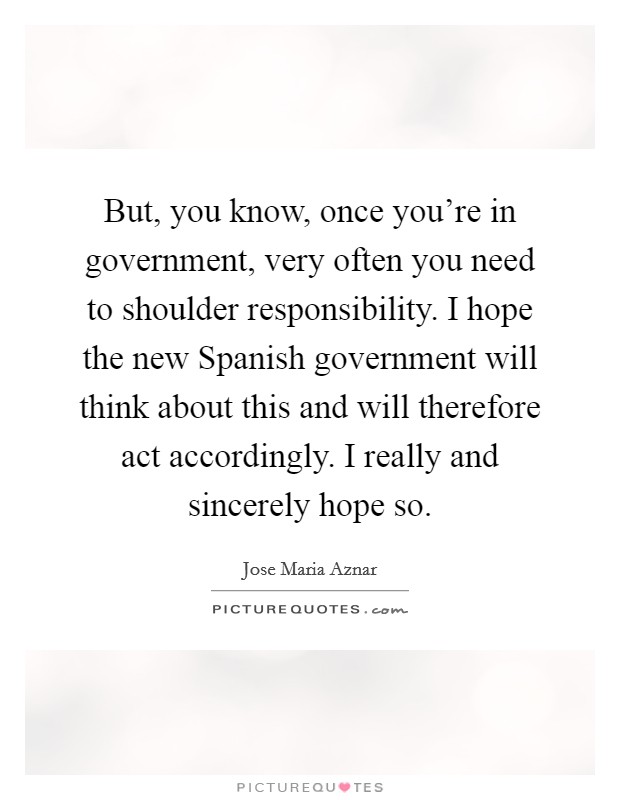 But, you know, once you're in government, very often you need to shoulder responsibility. I hope the new Spanish government will think about this and will therefore act accordingly. I really and sincerely hope so Picture Quote #1