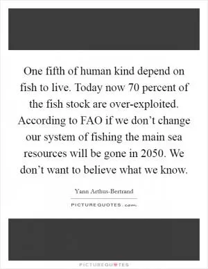 One fifth of human kind depend on fish to live. Today now 70 percent of the fish stock are over-exploited. According to FAO if we don’t change our system of fishing the main sea resources will be gone in 2050. We don’t want to believe what we know Picture Quote #1