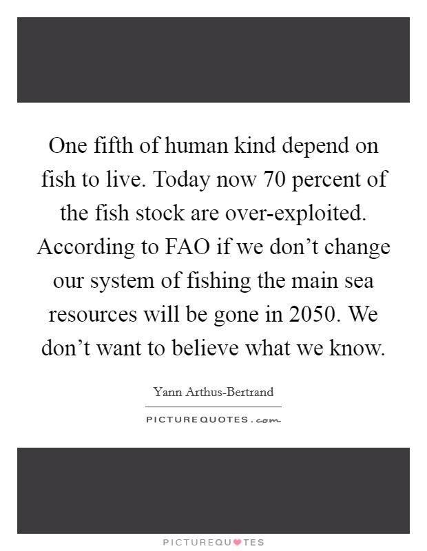 One fifth of human kind depend on fish to live. Today now 70 percent of the fish stock are over-exploited. According to FAO if we don't change our system of fishing the main sea resources will be gone in 2050. We don't want to believe what we know Picture Quote #1