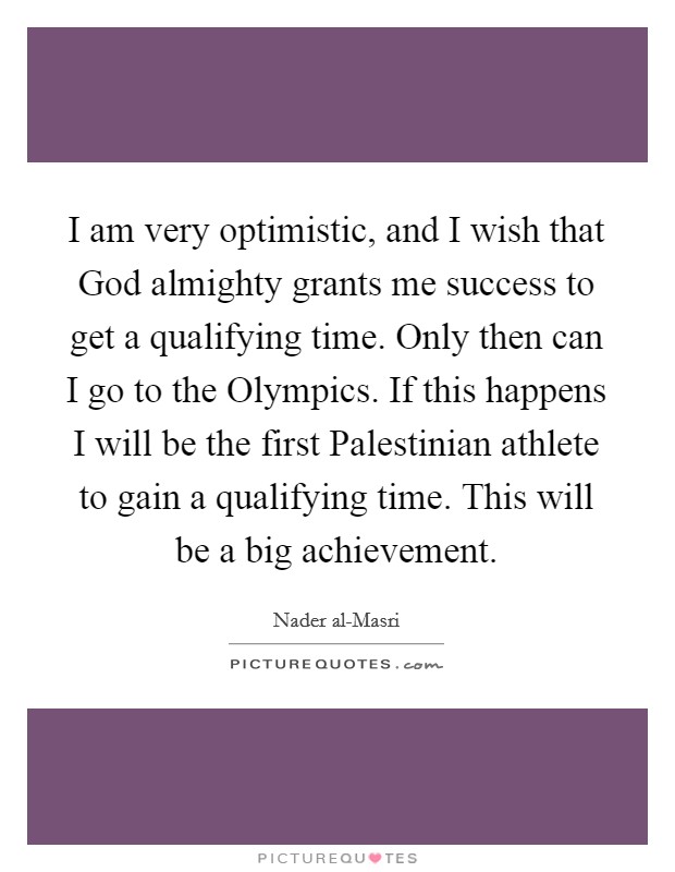 I am very optimistic, and I wish that God almighty grants me success to get a qualifying time. Only then can I go to the Olympics. If this happens I will be the first Palestinian athlete to gain a qualifying time. This will be a big achievement Picture Quote #1
