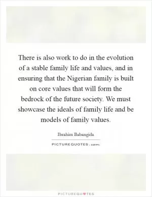 There is also work to do in the evolution of a stable family life and values, and in ensuring that the Nigerian family is built on core values that will form the bedrock of the future society. We must showcase the ideals of family life and be models of family values Picture Quote #1