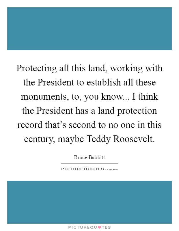Protecting all this land, working with the President to establish all these monuments, to, you know... I think the President has a land protection record that's second to no one in this century, maybe Teddy Roosevelt Picture Quote #1