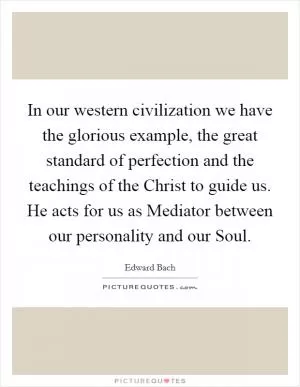 In our western civilization we have the glorious example, the great standard of perfection and the teachings of the Christ to guide us. He acts for us as Mediator between our personality and our Soul Picture Quote #1