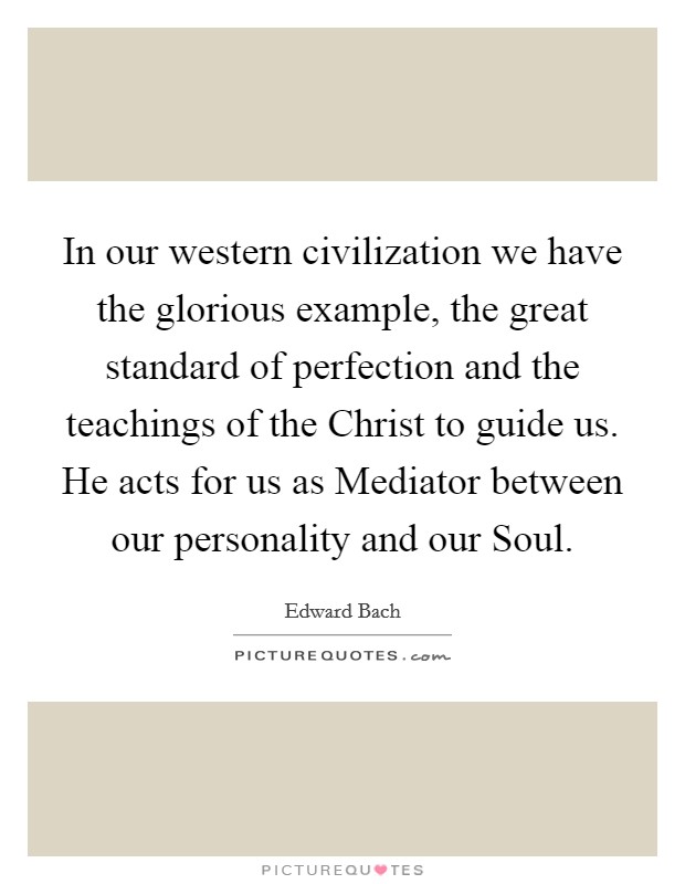 In our western civilization we have the glorious example, the great standard of perfection and the teachings of the Christ to guide us. He acts for us as Mediator between our personality and our Soul Picture Quote #1