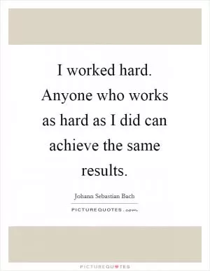 I worked hard. Anyone who works as hard as I did can achieve the same results Picture Quote #1