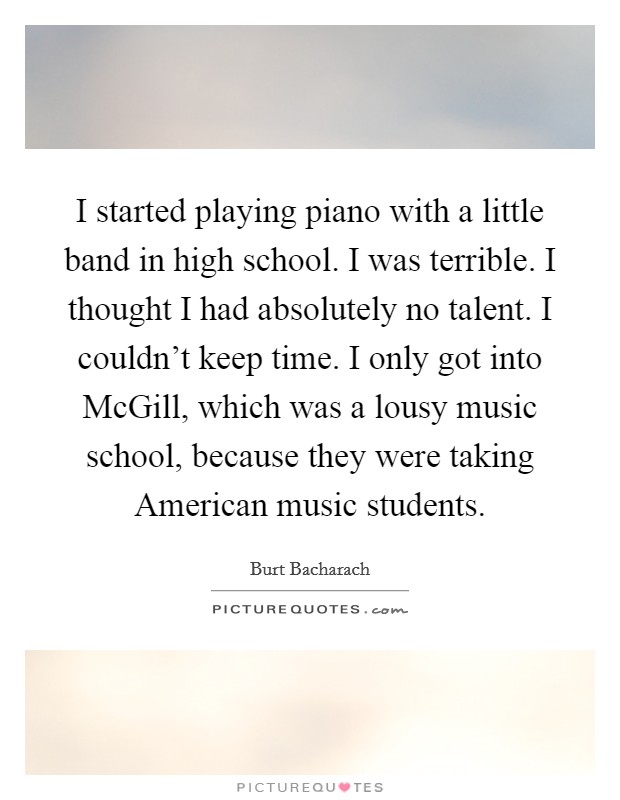 I started playing piano with a little band in high school. I was terrible. I thought I had absolutely no talent. I couldn't keep time. I only got into McGill, which was a lousy music school, because they were taking American music students Picture Quote #1
