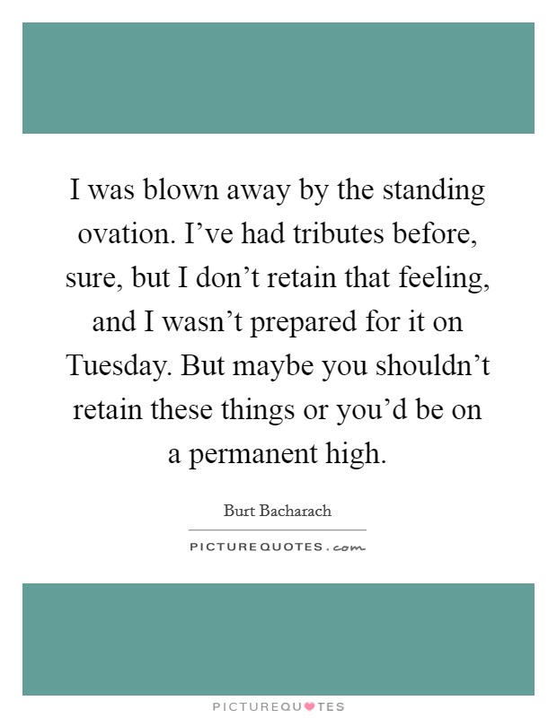 I was blown away by the standing ovation. I've had tributes before, sure, but I don't retain that feeling, and I wasn't prepared for it on Tuesday. But maybe you shouldn't retain these things or you'd be on a permanent high Picture Quote #1