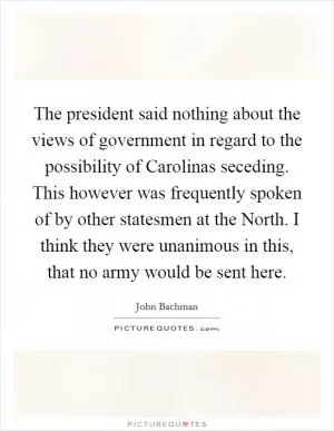 The president said nothing about the views of government in regard to the possibility of Carolinas seceding. This however was frequently spoken of by other statesmen at the North. I think they were unanimous in this, that no army would be sent here Picture Quote #1