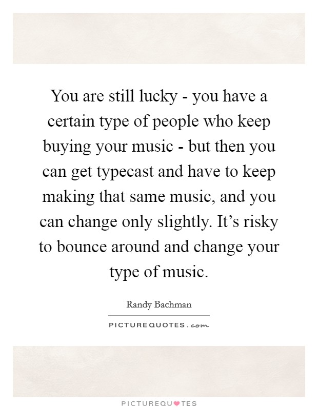 You are still lucky - you have a certain type of people who keep buying your music - but then you can get typecast and have to keep making that same music, and you can change only slightly. It's risky to bounce around and change your type of music Picture Quote #1