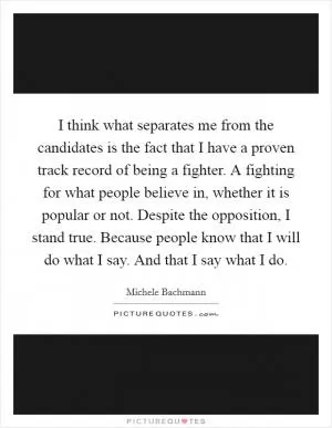 I think what separates me from the candidates is the fact that I have a proven track record of being a fighter. A fighting for what people believe in, whether it is popular or not. Despite the opposition, I stand true. Because people know that I will do what I say. And that I say what I do Picture Quote #1