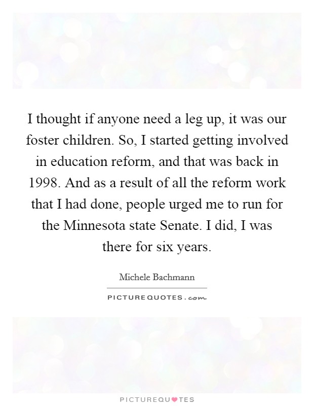 I thought if anyone need a leg up, it was our foster children. So, I started getting involved in education reform, and that was back in 1998. And as a result of all the reform work that I had done, people urged me to run for the Minnesota state Senate. I did, I was there for six years Picture Quote #1