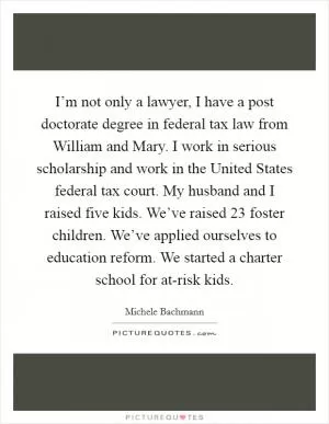 I’m not only a lawyer, I have a post doctorate degree in federal tax law from William and Mary. I work in serious scholarship and work in the United States federal tax court. My husband and I raised five kids. We’ve raised 23 foster children. We’ve applied ourselves to education reform. We started a charter school for at-risk kids Picture Quote #1