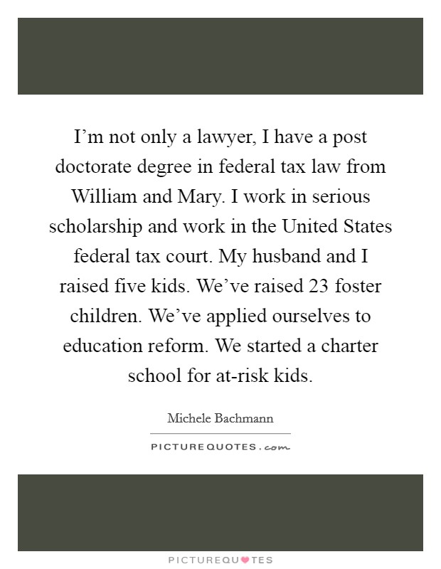 I'm not only a lawyer, I have a post doctorate degree in federal tax law from William and Mary. I work in serious scholarship and work in the United States federal tax court. My husband and I raised five kids. We've raised 23 foster children. We've applied ourselves to education reform. We started a charter school for at-risk kids Picture Quote #1