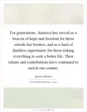 For generations, America has served as a beacon of hope and freedom for those outside her borders, and as a land of limitless opportunity for those risking everything to seek a better life. Their talents and contributions have continued to enrich our country Picture Quote #1