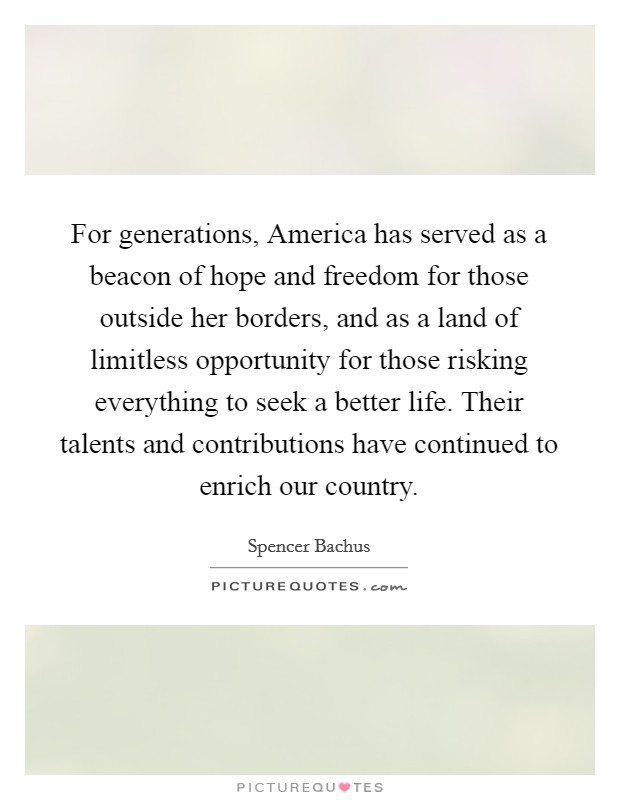 For generations, America has served as a beacon of hope and freedom for those outside her borders, and as a land of limitless opportunity for those risking everything to seek a better life. Their talents and contributions have continued to enrich our country Picture Quote #1