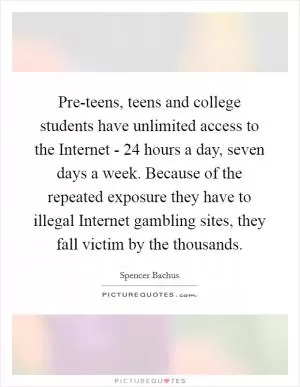 Pre-teens, teens and college students have unlimited access to the Internet - 24 hours a day, seven days a week. Because of the repeated exposure they have to illegal Internet gambling sites, they fall victim by the thousands Picture Quote #1