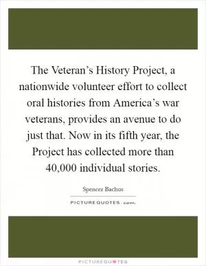 The Veteran’s History Project, a nationwide volunteer effort to collect oral histories from America’s war veterans, provides an avenue to do just that. Now in its fifth year, the Project has collected more than 40,000 individual stories Picture Quote #1